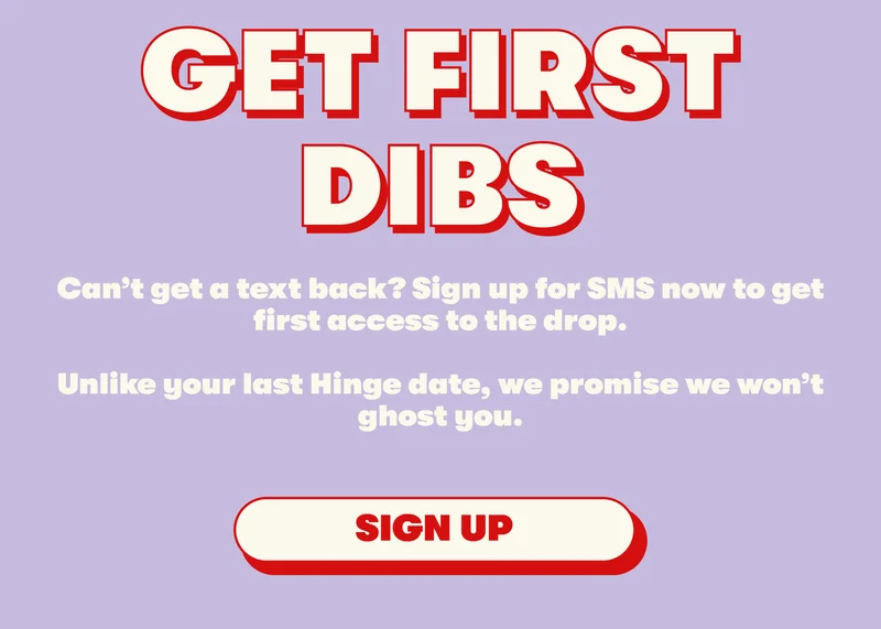 GET FIRST DIBS Can’t get a text back? Sign up for SMS now to get first access to the drop.  Unlike your last Hinge date, we promise we won’t ghost you.  [SIGN UP]