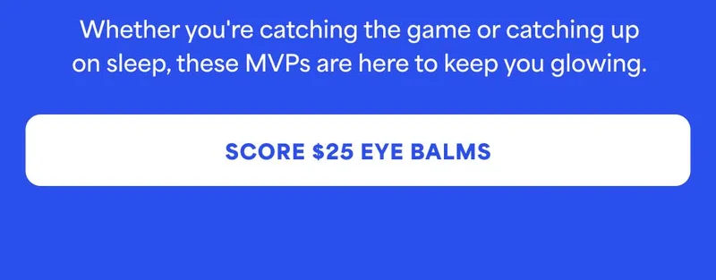 Whether you're catching the game or catching up on sleep, these MVPs are here to keep you glowing. -- SCORE $25 EYE BALMS