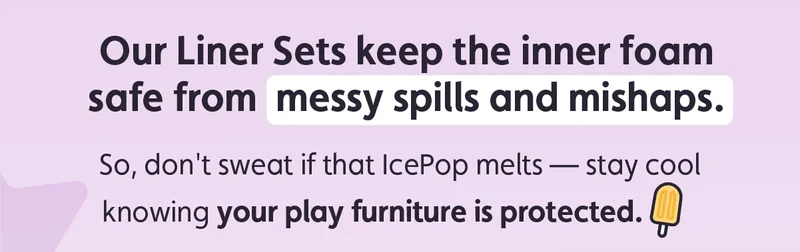 Our Liner Sets keep the inner foam safe from messy spills and mishaps. So, don't sweat if that IcePop melts — stay cool knowing your play furniture is protected.