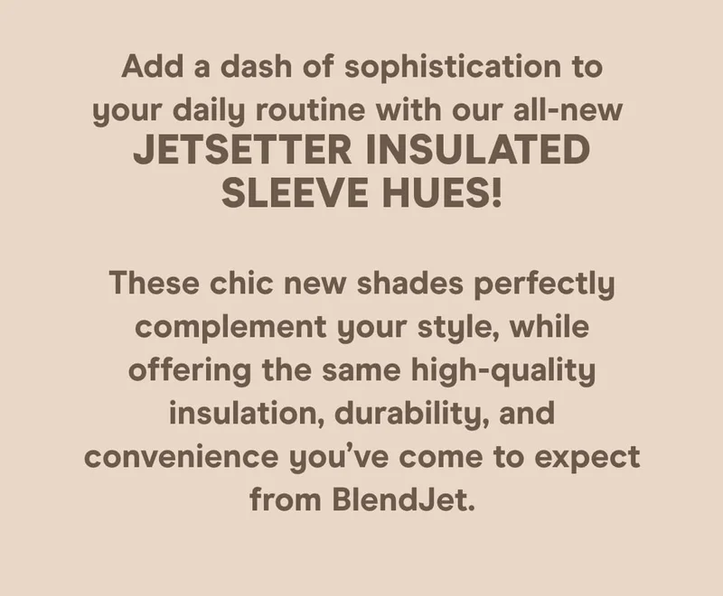 Add a splash of color to your daily routine with our all-new JetSetter hues! These chic new shades perfectly complement your style, while offering the same high-quality insulation, durability, and convenience you’ve come to expect from BlendJet.