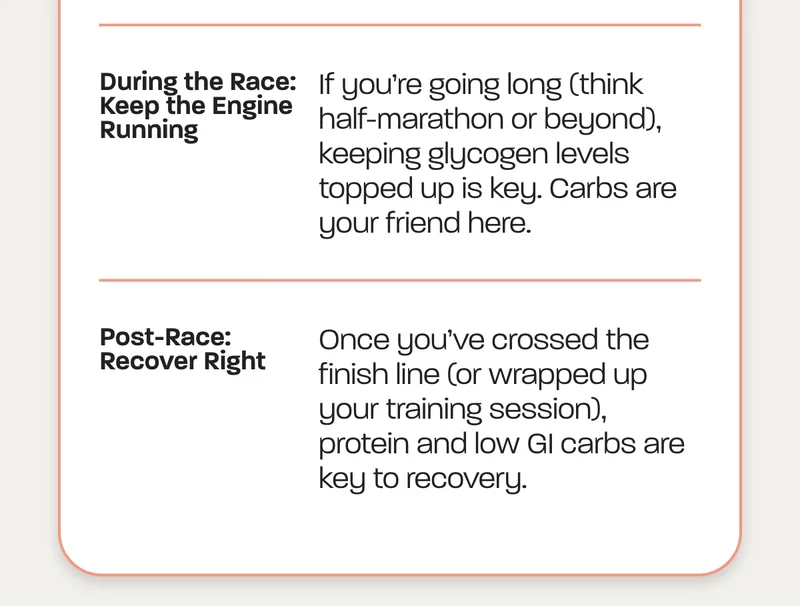 During the Race: Keep the Engine Running. If you’re going long (think half-marathon or beyond), keeping glycogen levels topped up is key. Carbs are your friend here.