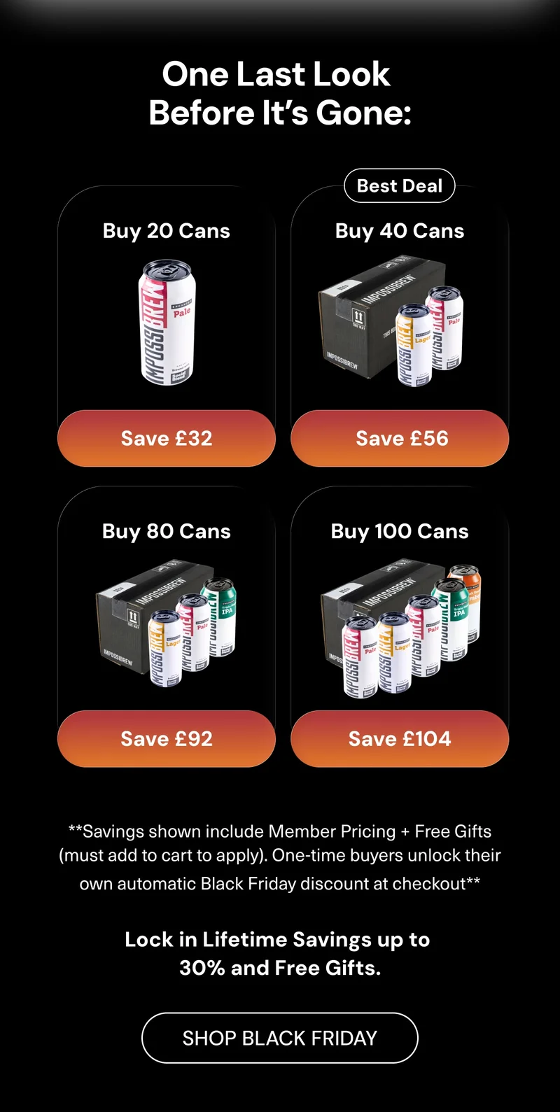 One last look before it’s gone: Buy 20 cans → Save £32  • Buy 40 cans (best deal) → Save £56  • Buy 80 cans → Save £92  • Buy 100 cans → Save £104. Savings shown include Member pricing + free gifts (must add to cart to apply). One-time buyers unlock their own automatic Black Friday discount at checkout.  Lock in lifetime savings up to 30% and free gifts. Shop Black Friday
