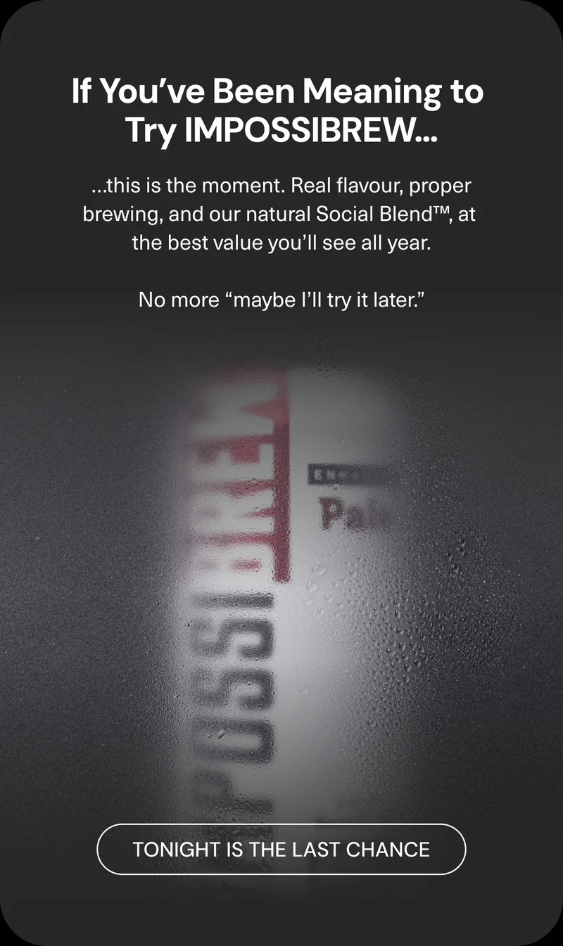 If you’ve been meaning to try IMPOSSIBREW...this is the moment. Real flavour, proper brewing, and our natural Social Blend™, at the best value you’ll see all year. No more “maybe I’ll try it later.” Tonight is the last chance.