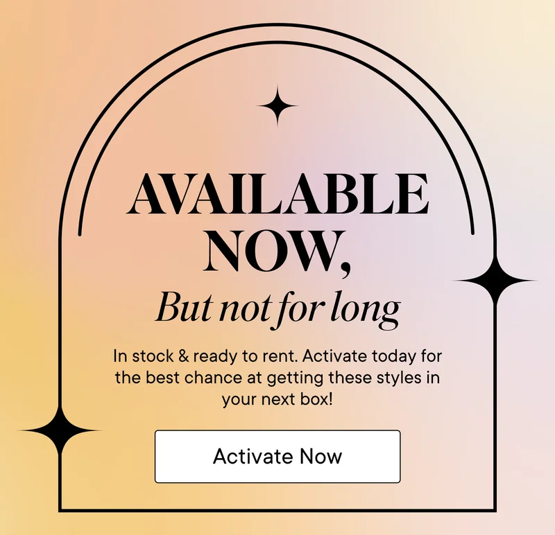 Available now, but not for long! In stock and ready to rent. Activate today for the best chance at getting these styles in your next box! Activate Now.