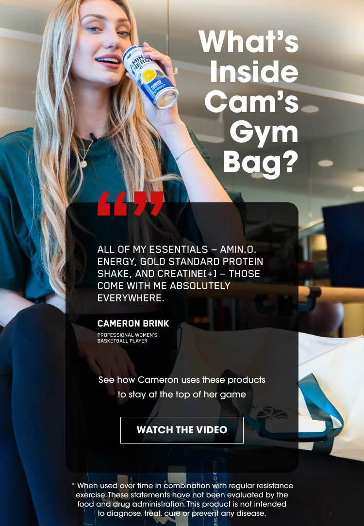 What's Inside Cam's Gym Bag? "All of my essentials โ Amin.O. Energy, Gold Standard Protein Shake, and Creatine+ โ those come with me absolutely everywhere." โ Cameron Brink, professional women's basketball player. Watch how Cameron uses these products to stay at the top of her game. Disclaimer: These statements have not been evaluated by the FDA. This product is not intended to diagnose, treat, cure or prevent any disease.