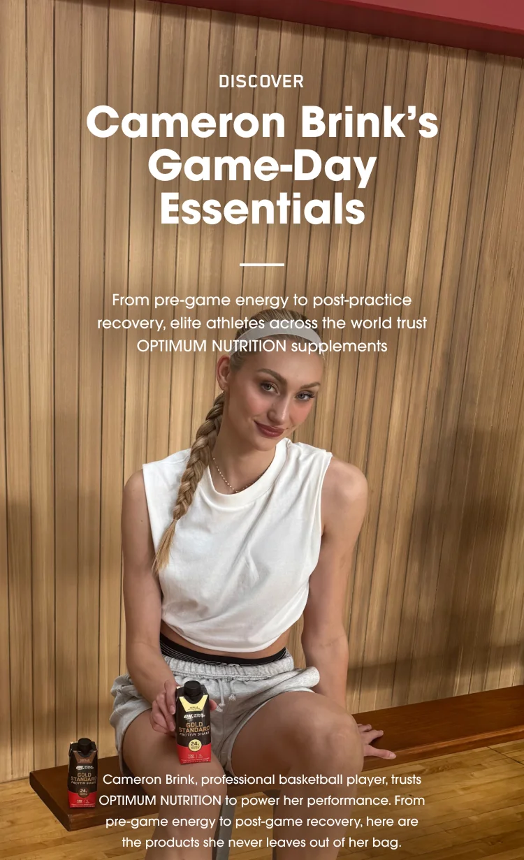 DISCOVER Cameron Brinkโs Game-Day Essentials. From pre-game energy to post-practice recovery, elite athletes across the world trust OPTIMUM NUTRITION supplements. Cameron Brink, professional basketball player, trusts OPTIMUM NUTRITION to power her performance. From pre-game energy to post-game recovery, here are the products she never leaves out of her bag.