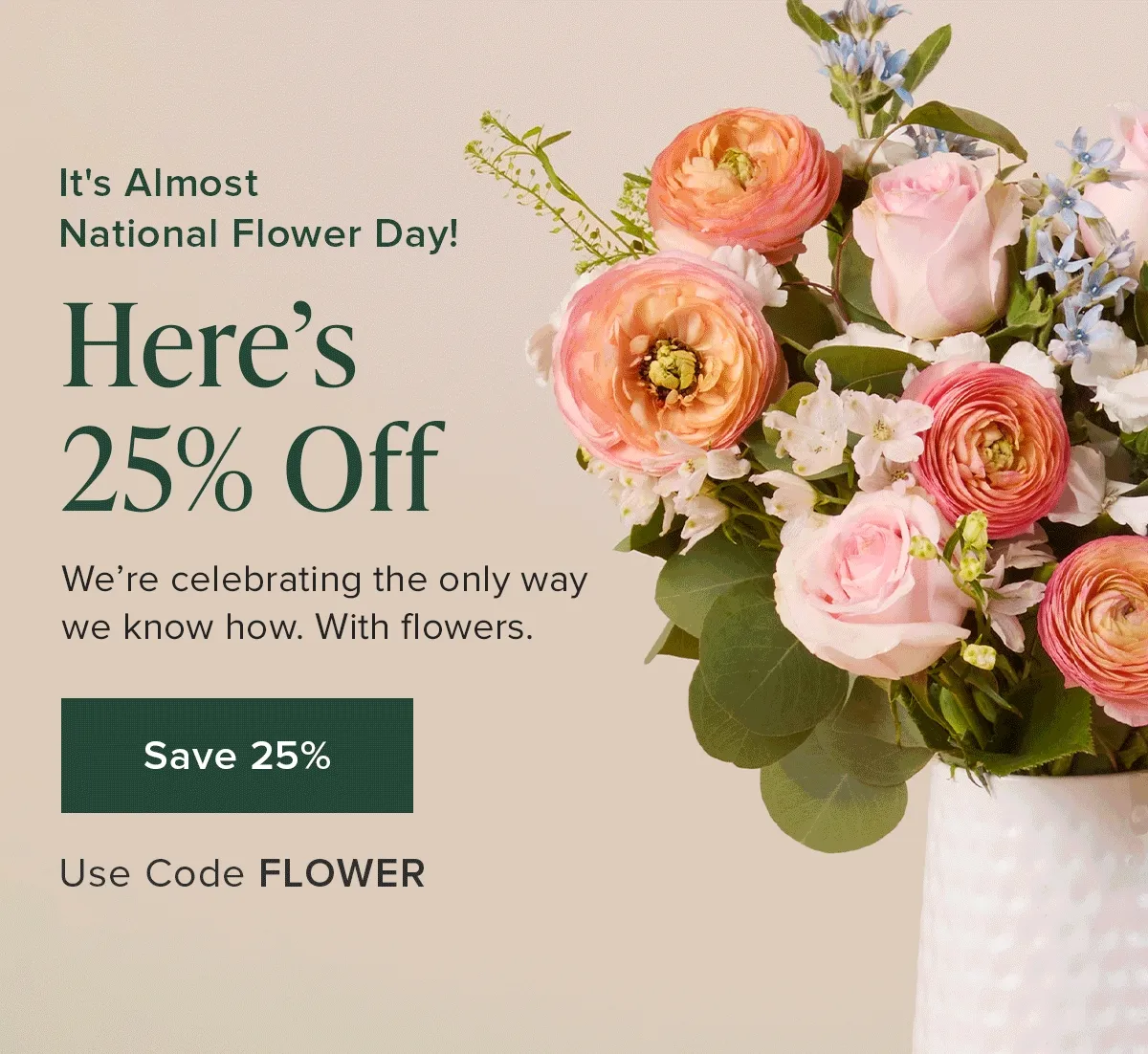 It's Almost National Flower Day! Here's  25% Off. We're&nbsp;celebrating the only way we know how. With flowers.  Use Code discount code