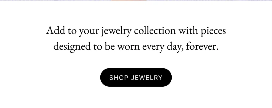 Add to your jewelry collection with pieces designed to be worn every day, forever.