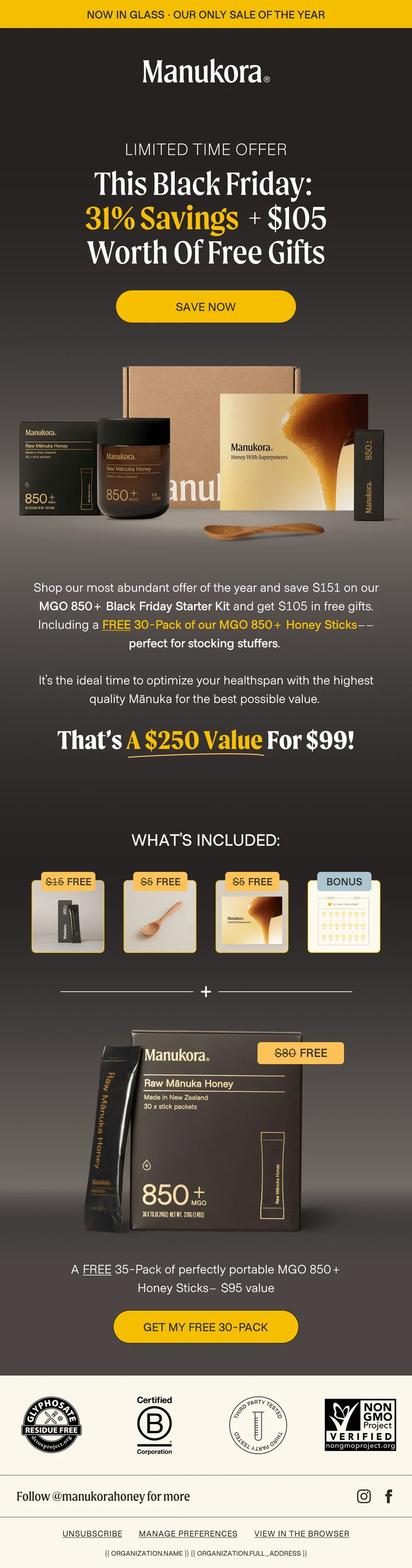 now in glass · OUR ONLY SALE OF THE YEAR MANUKORA Limited time offer This Black Friday:  31% Savings + $105 Worth Of Free Gifts save now Shop our most abundant offer of the year and save $151 on our MGO 850+ Black Friday Starter Kit and get $105 in free gifts. Including a FREE 30-Pack of our MGO 850+ Honey Sticks–– perfect for stocking stuffers.   It’s the ideal time to optimize your healthspan with the highest quality Mānuka for the best possible value.   That’s a $250 value for $99!What’s Included: A FREE 35-Pack of perfectly portable MGO 850+ Honey Sticks– $95 value Get my free 30-pack