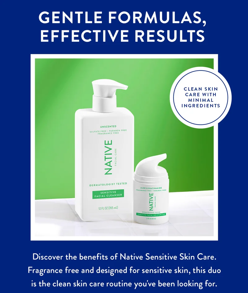 GENTLE FORMULAS, EFFECTIVE RESULTS | CLEAN SKIN CARE WITH MINIMAL INGREDIENTS | Discover the benefits of Native Sensitive Skin Care. Fragrance free and designed for sensitive skin, this duo is the clean skin care routine you've been looking for.