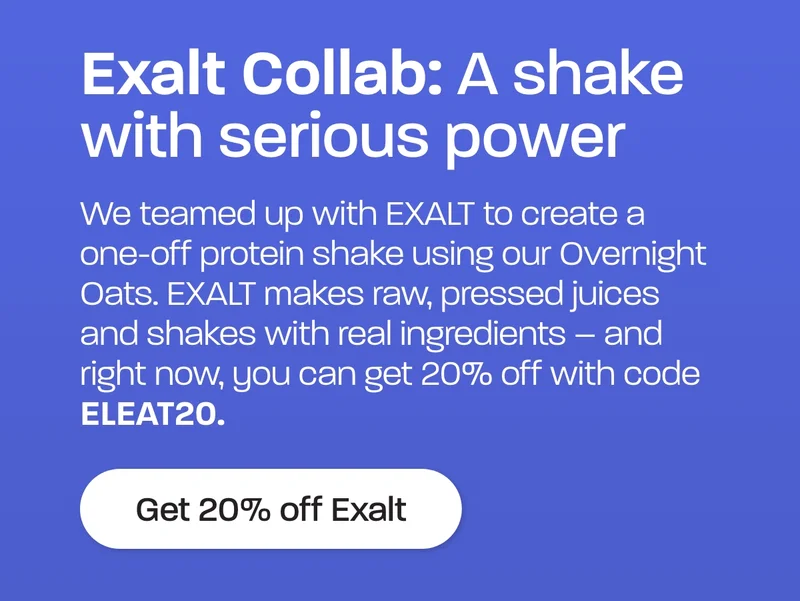 Exalt Collab: A shake with serious power. We teamed up with EXALT to create a one-off protein shake using our Overnight Oats. EXALT makes raw, pressed juices and shakes with real ingredients – and right now, you can get 20% off with code ELEAT20.