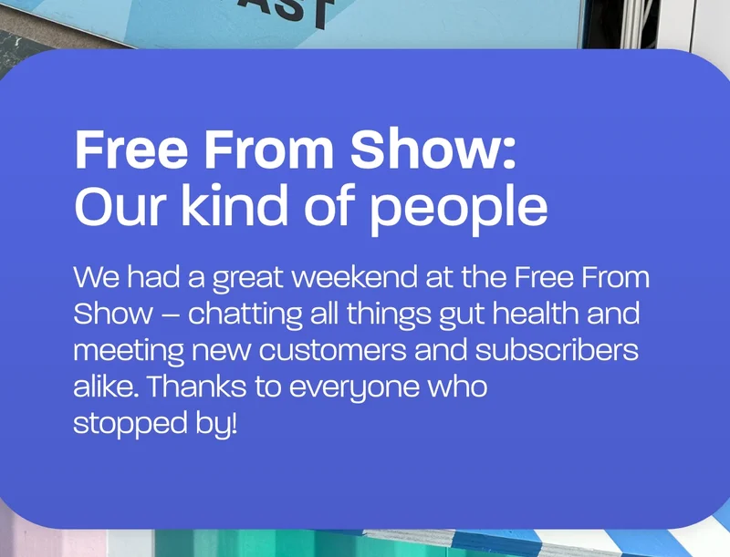 Free from show: Our kind of people. We had a great weekend at the Free From Show – chatting all things gut health and meeting new customers and subscribers alike. Thanks to everyone who stopped by!