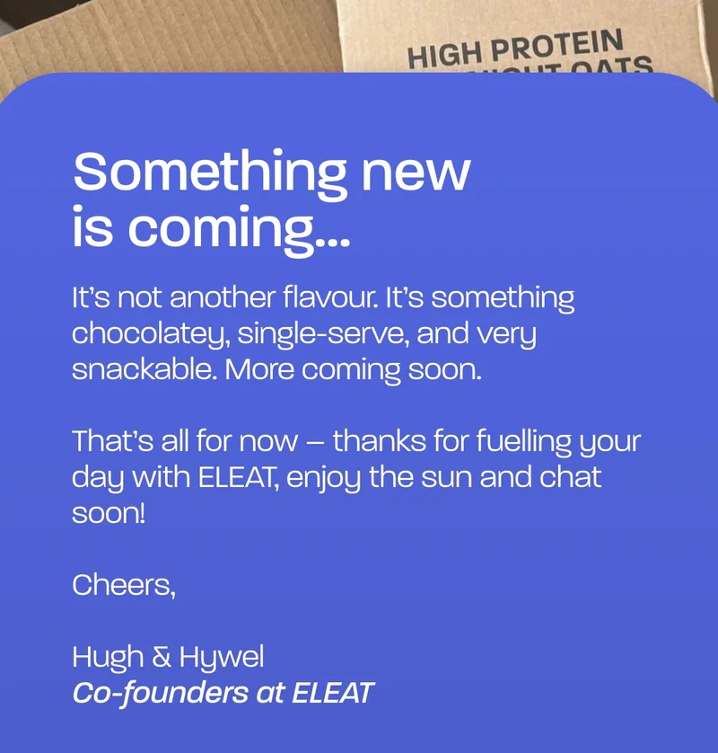 Something new is coming... It’s not another flavour. It’s something chocolatey, single-serve, and very snackable. More coming soon.   That’s all for now – thanks for fuelling your day with ELEAT, enjoy the sun and chat soon!