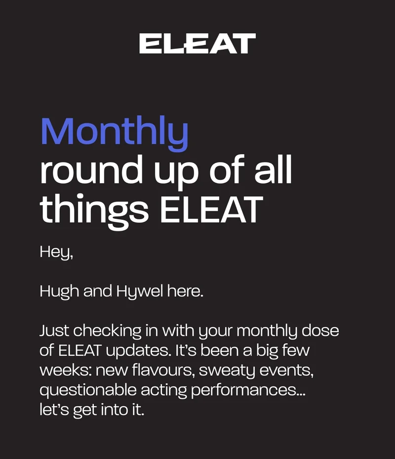 Monthly round up of all things ELEAT. Hugh and Hywel here.   Just checking in with your monthly dose of ELEAT updates. It’s been a big few weeks: new flavours, sweaty events, questionable acting performances… let’s get into it.
