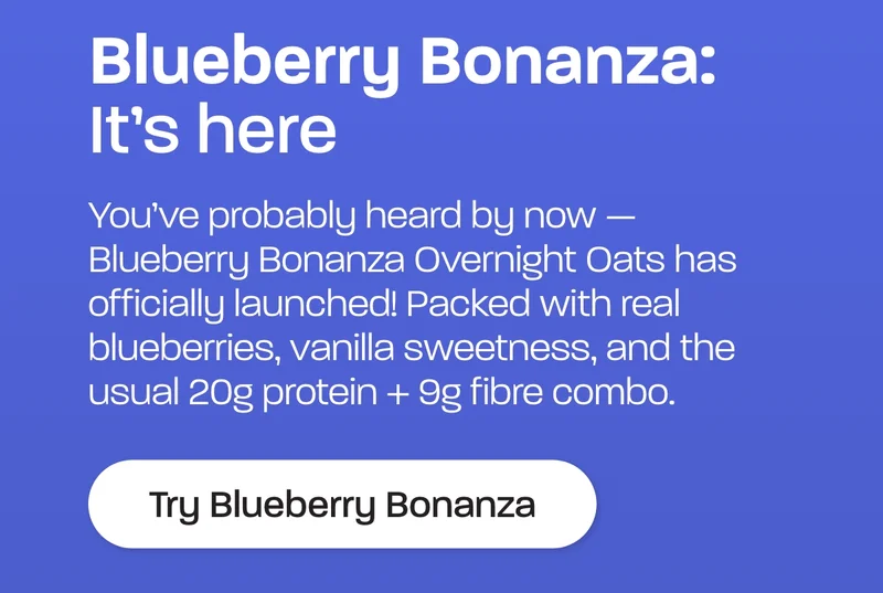 Blueberry Bonanaza: It's here. You’ve probably heard by now — Blueberry Bonanza Overnight Oats has officially launched! Packed with real blueberries, vanilla sweetness, and the usual 20g protein + 9g fibre combo.