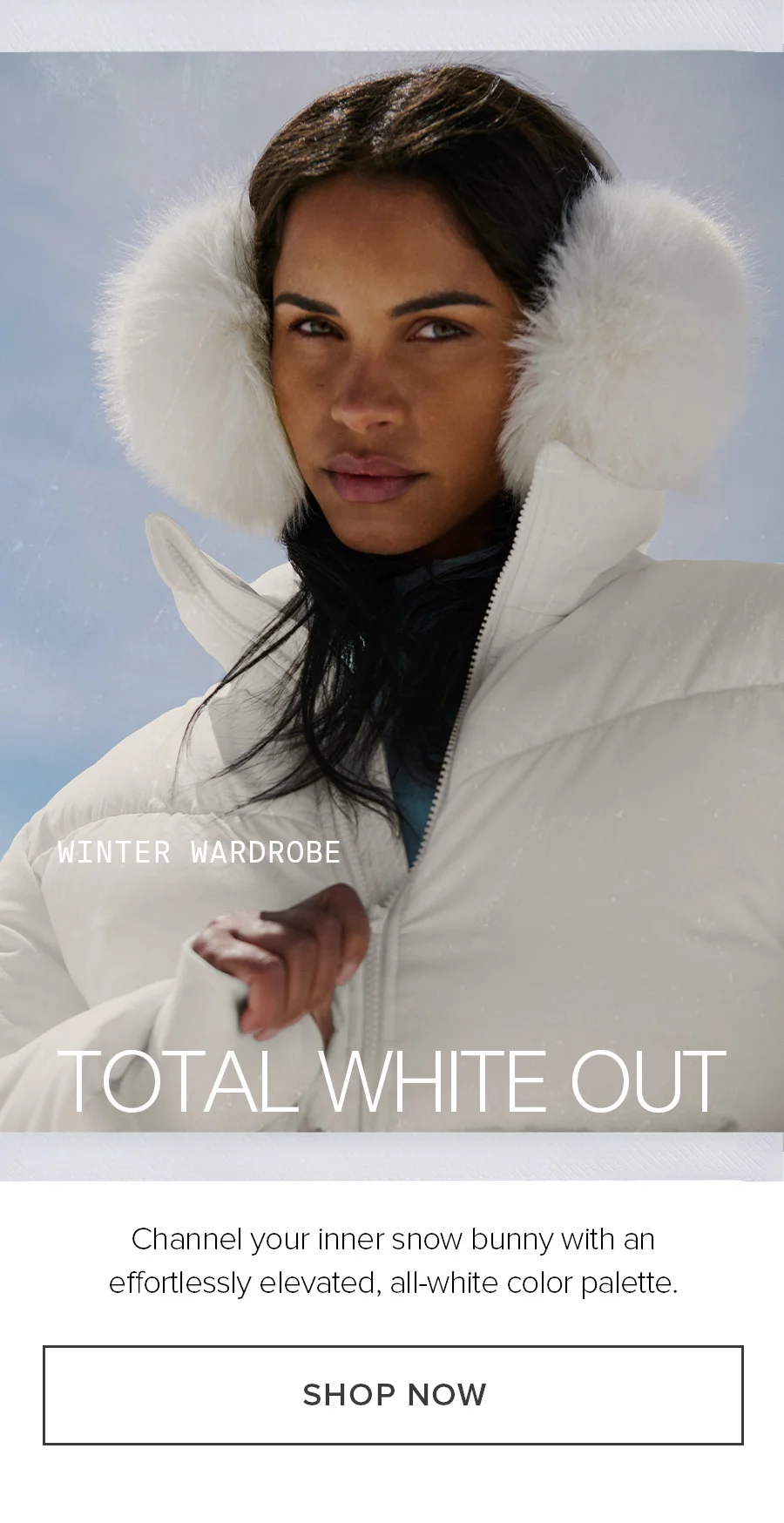 WINTER WARDROBE TOTAL WHITE OUT Channel you inner snow bunny with an effortlessly elevated, all-white color palette. SHOP NOW