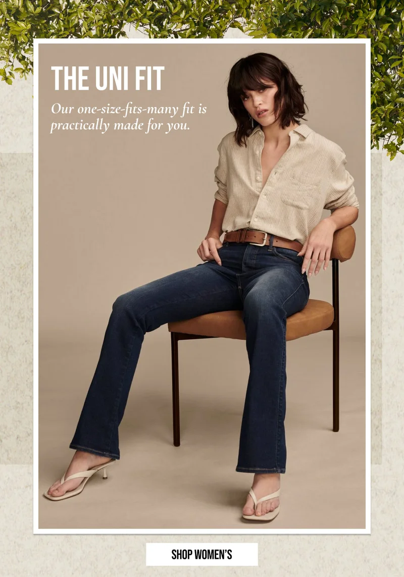 THE UNI FIT | Our one-size-fits-many fit is | practically made for you. | SHOP WOMEN'S