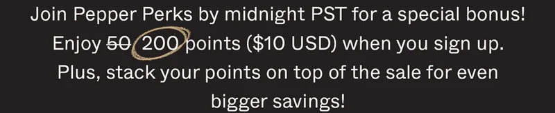 Join Pepper Perks by midnight PST for a special bonus! Enjoy 50 200 points ($10 USD) when you sign up. Plus, stack your points on top of the sale for even bigger savings!