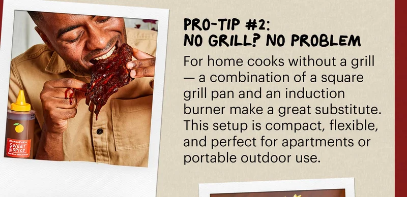 Header: Pro-tip #2: No Grill? No problem Sub-header: For home cooks without a grill — a combination of a square grill pan and an induction burner make a great substitute. This setup is compact, flexible, and perfect for apartments or portable outdoor use.