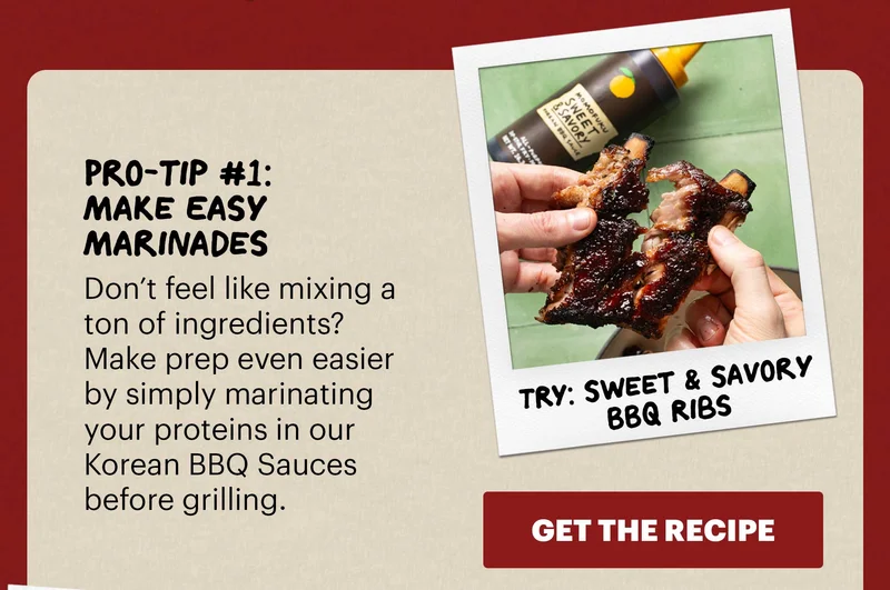 Header: Pro-tip #1: Make Easy Marinades  Sub-header: Don’t feel like mixing a ton of ingredients? Make prep even easier by simply marinating your proteins in our Korean BBQ Sauces before grilling.   Sub-text: TRY: Sweet & Savory BBQ Ribs CTA: GET THE RECIPE