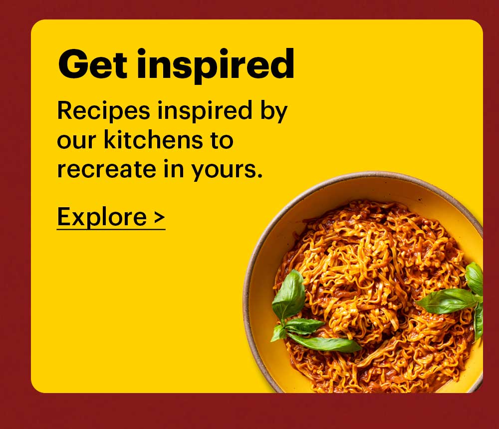 Get Inspired Recipes inspired by our kitchens to recreate in yours. Explore >