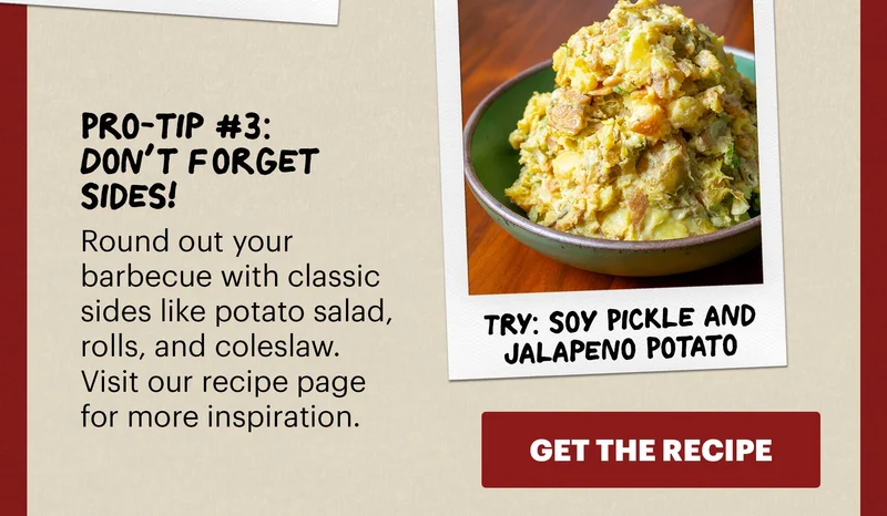 Header: Pro-tip #3: Don’t Forget Sides! Sub-header: Round out your barbecue with classic sides like potato salad, rolls, and coleslaw. Visit our recipe page for more inspiration.   Sub-text: TRY: Soy Pickle and Jalapeño Potato Salad CTA: GET THE RECIPE