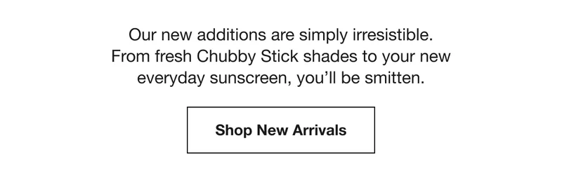 Our new additions are simply irresistible. From fresh Chubby Stick shades to your new everyday sunscreen, you’ll be smitten. | Shop New Arrivals