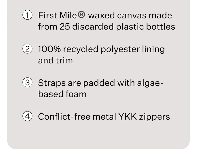 1. First Mile® waxed canvas made from 25 discarded plastic bottlesFirst Mile® waxed canvas made from 25 discarded plastic bottles // 2. 100% recycled polyester lining and trim // 3. Straps are padded with algae-based foam // 4. Conflict-free metal YKK zippers