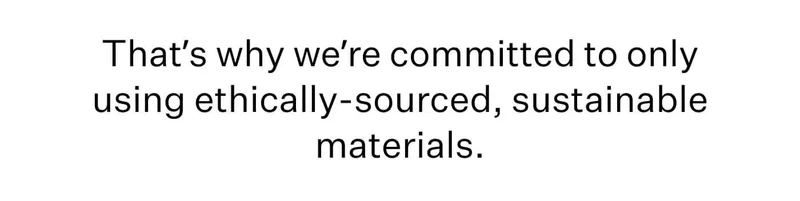 That’s why we’re committed to only using ethically-sourced, sustainable materials.