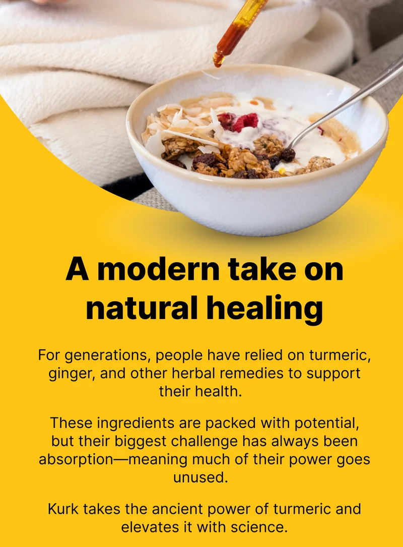 A modern take on natural healing  |  For generations, people have relied on turmeric, ginger, and other herbal remedies to support their health.   These ingredients are packed with potential, but their biggest challenge has always been absorption—meaning much of their power goes unused.  Kurk takes the ancient power of turmeric and elevates it with science.