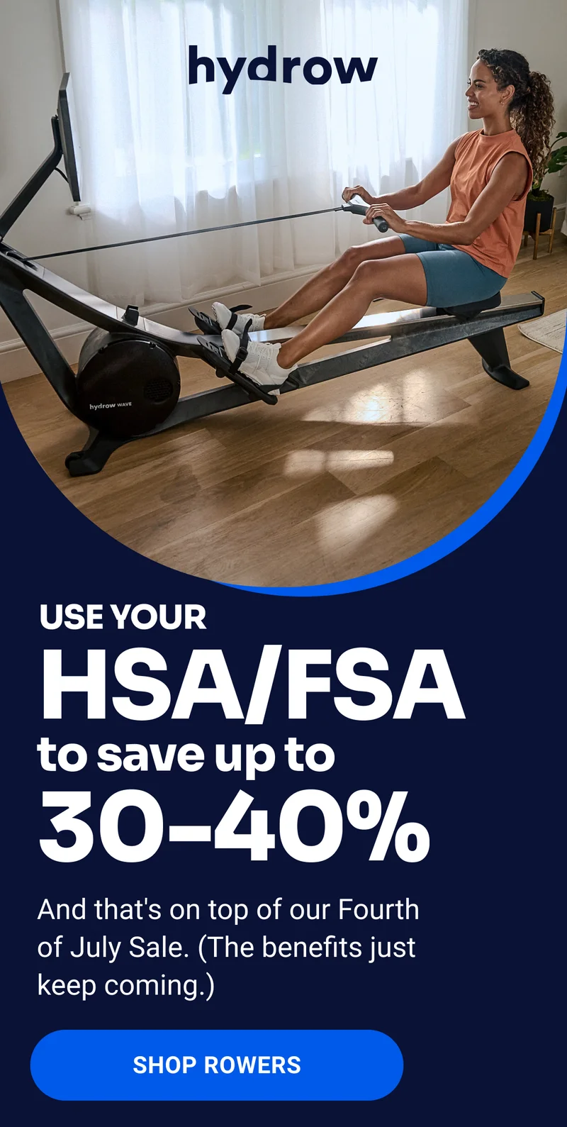 hydrow Use your HSA/FSA to save up to 30-40% And that's on top of our Fourth of July Sale. (The benefits just keep coming.) Shop Rowers