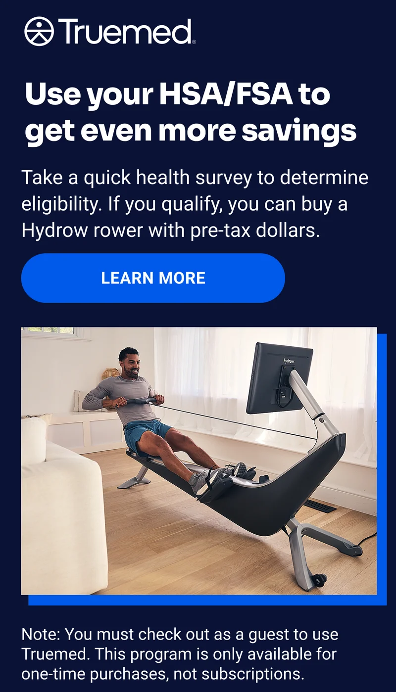 Truemed Use your HSA/FSA to get even more savings Take a quick health survey to determine eligibility. If you qualify, you can buy a Hydrow rower with pre-tax dollars. Learn More Note: You must check out as a guest to use Truemed. This program is only available for one-time purchases, not subscriptions.