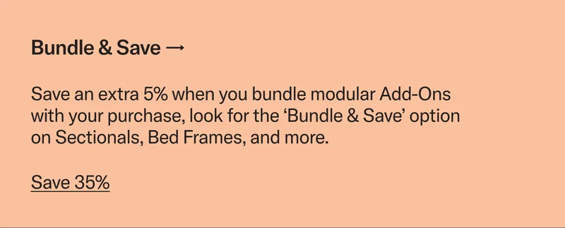 Bundle & Save. Save an extra 5% when you bundle modular Add-Ons with your purchase, look for the ‘Bundle & Save’ option on Sectionals, Bed Frames, and more.