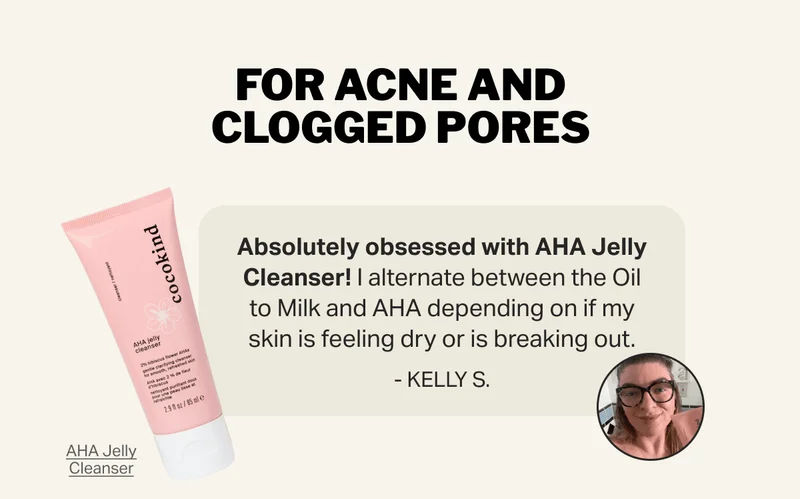 For Acne and Clogged Pores - Absolutely obsessed with AHA Jelly Cleanser! I alternate between the Oil to Milk and AHA depending on if my skin is feeling dry or is breaking out.