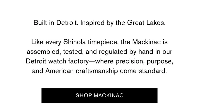 Built in Detroit. Inspired by the Great Lakes. | Like every Shinola timepiece, the Mackinac is assembled, tested, and regulated by hand in our Detroit watch factory—where precision, purpose, and American craftsmanship come standard. | SHOP MACKINAC