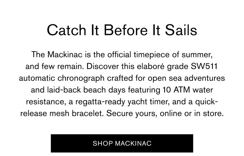 Catch It Before It Sails | The Mackinac is the official timepiece of summer, and few remain. Discover this elaboré grade SW511 automatic chronograph crafted for opne sea adventures and laid back beach days featuring 10 ATM water resistance, a regatta-ready yacht timer, and a quick-release mesh bracelet. Secure yours, online or in store. | SHOP MACKINAC