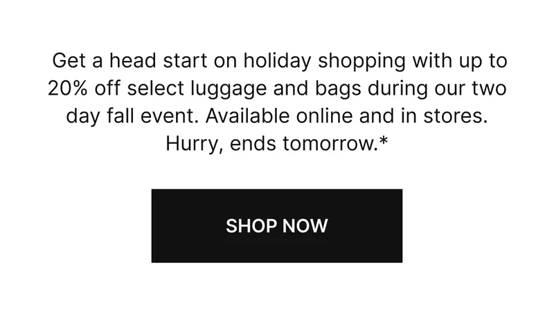 Get a head start on holiday shopping with up to 20% off select luggage and bags during our two day fall event. Available online and in stores. Hurry, ends tomorrow.*