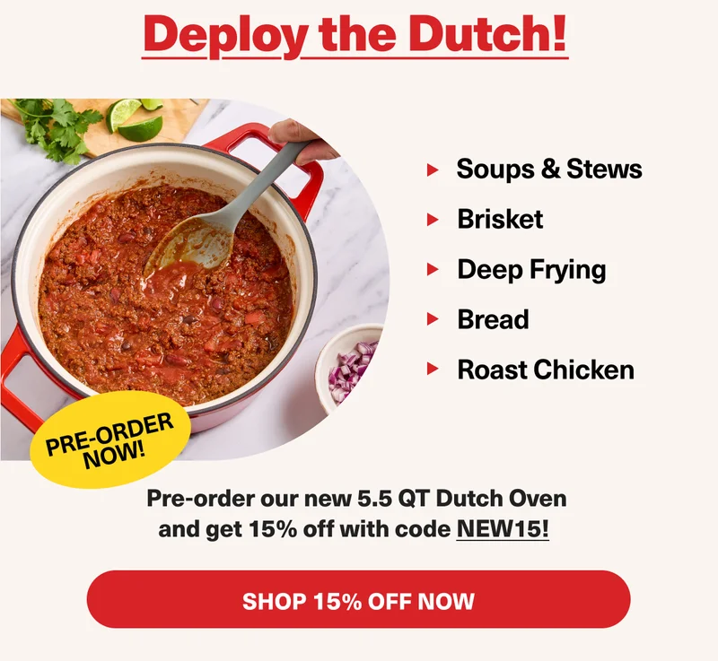 Deploy the Dutch! 1. Soups & Stews 2. Brisket 3. Deep Frying 4. Bread 5. Roast chicken. PRE-ORDER OUR NEW 5.5QT DUTCH OVEN AND GET 15% OFF WITH CODE discount code