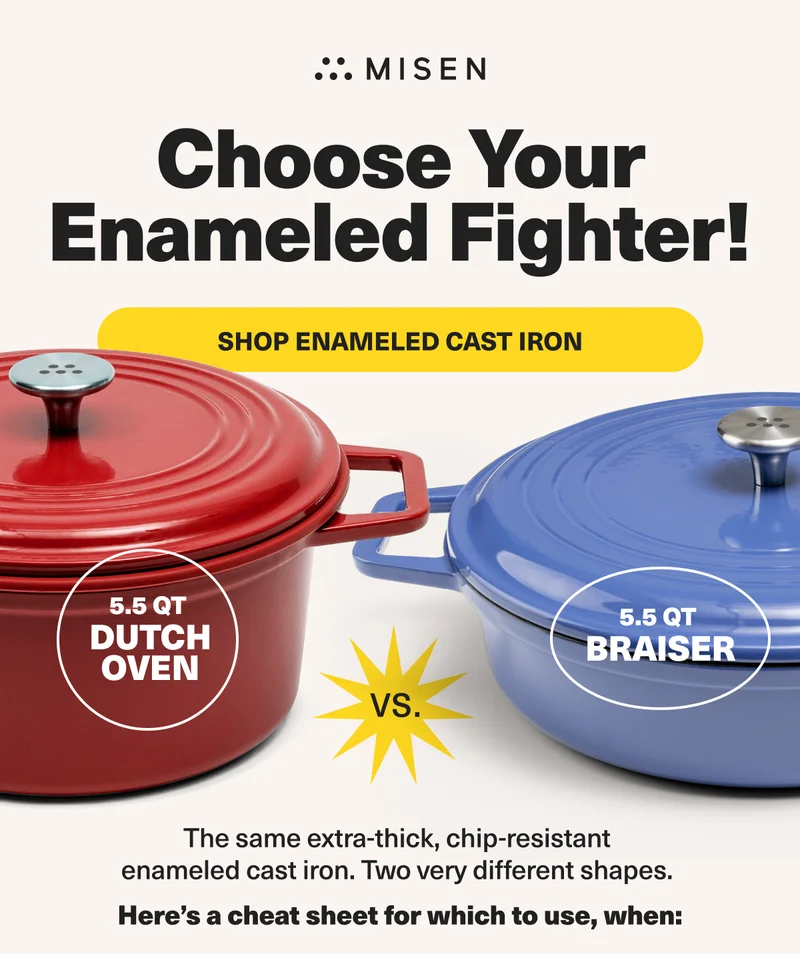 Choose Your Enameled Fighter! Shop Enameled Cast Iron. 5.5QT Dutch Oven VS. 5.5QT Braiser... Here's a cheat sheet for which to use, when: