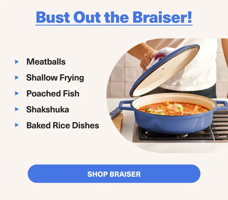 Bust Out the Braiser: 1. Meatballs 2. Shallow frying 3. Poached Fish 4. Shakshuka 4. Baked Rice Dishes. SHOP BRAISER