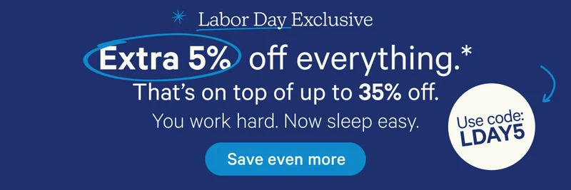 Labor Day Exclusive; Extra 5% off everything!* That's on top of up to 35% off. You work hard. Now sleep easy. Use code: LDAY5