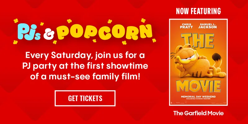 Pjs & Popcorn | Every Saturday, join us for a PJ party at the first showtime of a must-see family film! | NOW FEATURING The Garfield Movie | GET TICKETS >