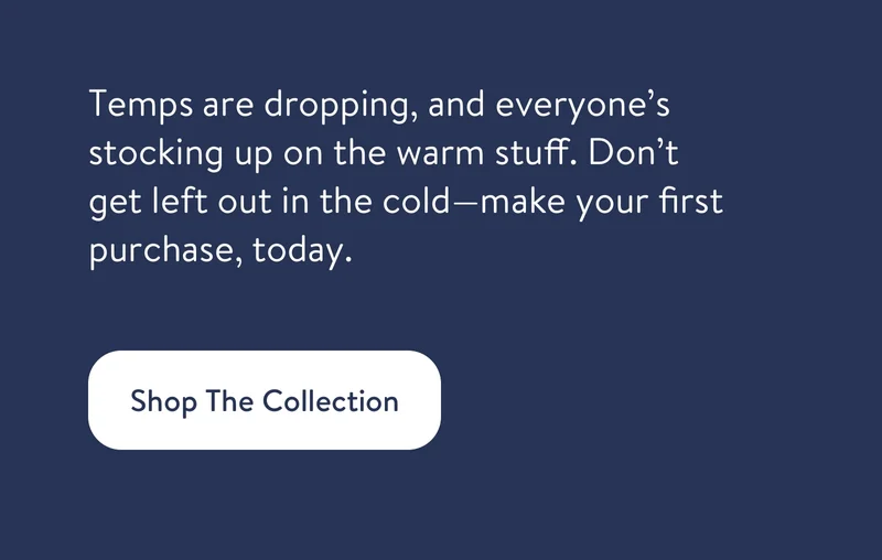 Temps are dropping, and everyone’s stocking up on the warm stuff. Don’t get left out in the cold—make your first purchase, today.
