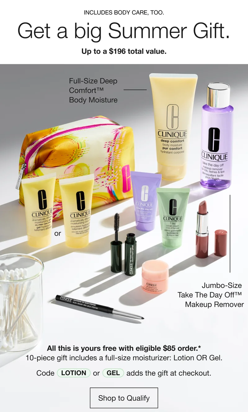 INCLUDES BODY CARE, TOO. | Get a big Summer Gift. | Up to a $196 total value. | Full-Size Deep Comfort™ Body Moisture | Jumbo-Size Take The Day Off™ Makeup Remover | All this is yours free with eligible $85 order.* 10-piece gift includes a full-size moisturizer: Lotion OR Gel. | Code Lotion or Gel adds the gift at checkout. | Shop to Qualify