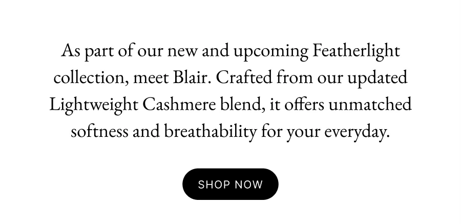 As part of our new and upcoming Featherlight collection, meet Blair. Crafted from our updated Lightweight Cashmere blend, it offers unmatched softness and breathability for your everyday.