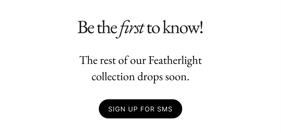 Be the first to know! The rest of our Featherlight collection drops soon.