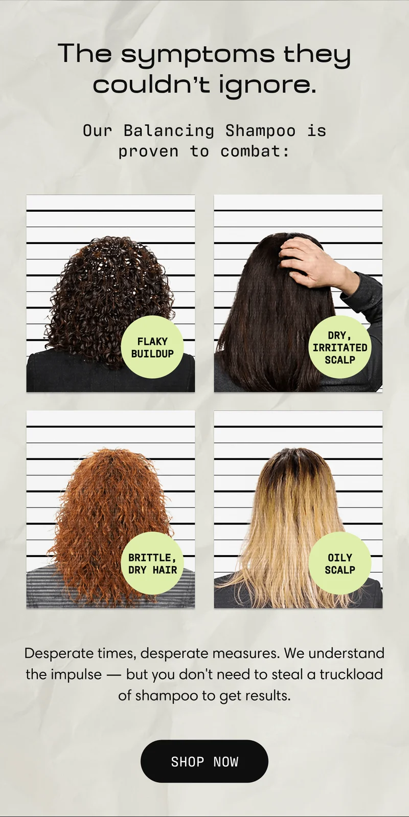 The symptoms they couldn't ignore. Our Balancing Shampoo is proven to combat: Flaky Buildup Dry, Irritated Scalp, Brittle, Dry Hair Oily Scalp | Desperate times, desperate measures. We understand the impulse - but you don't need to steal a truckload of shampoo to get results. Shop Now