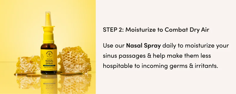 Step 2: Moisturize to Combat the Dry Air  Dry air = dry sinuses. Use our Nasal Spray daily to moisturize your sinus passages & help make them less hospitable to incoming germs & irritants.