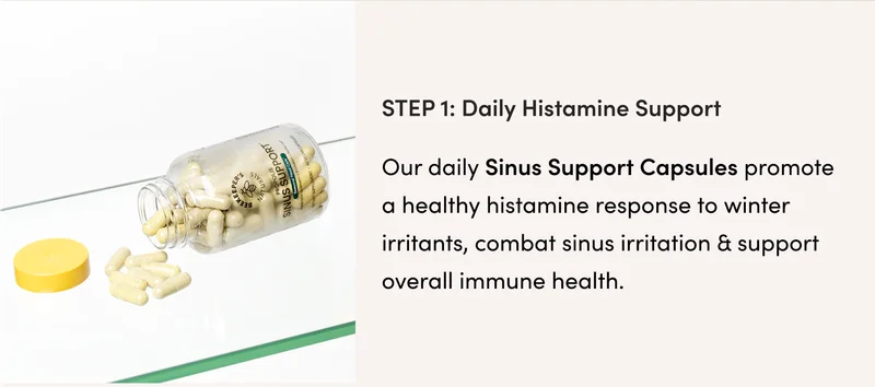 Step 1: Daily Histamine Support  Support your sinuses before they’re stuffed. Our daily Sinus Support Capsules promote a healthy histamine response to winter irritants, combat sinus irritation & support overall immune health.