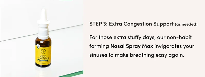 Step 3 (as needed): Extra Congestion Support   For those extra stuffy days, our non-habit forming Nasal Spray Max invigorates your sinuses to make breathing easy again.